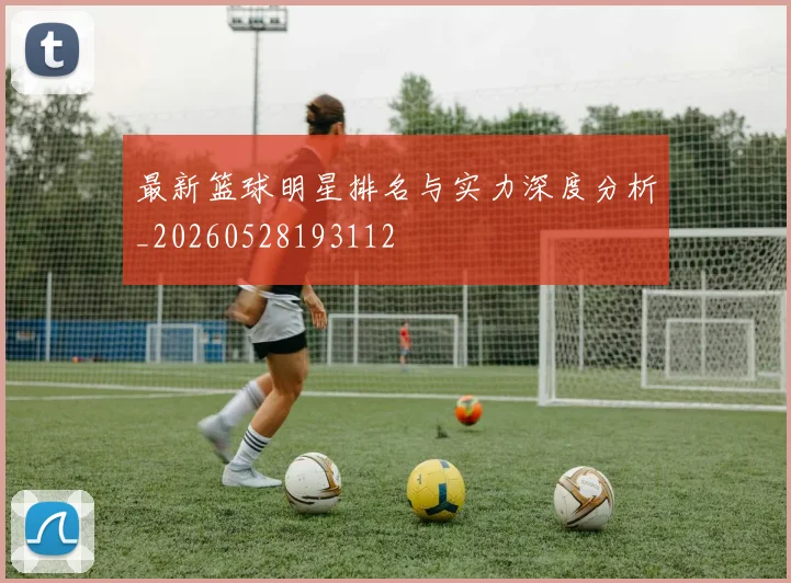 最新篮球明星排名与实力深度分析_20260528193112