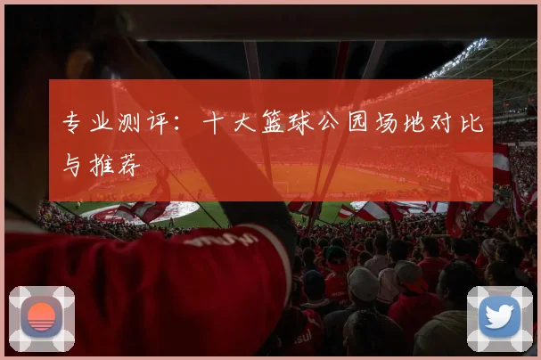 专业测评:十大篮球公园场地对比与推荐