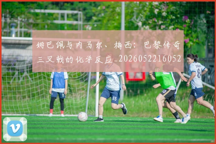 姆巴佩与内马尔、梅西:巴黎传奇三叉戟的化学反应_20260522160529_20260703231136
