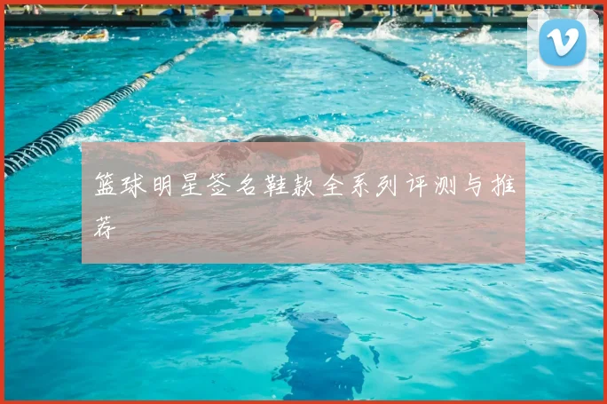 篮球明星签名鞋款全系列评测与推荐