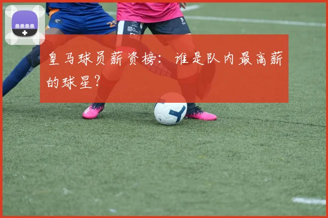 皇马球员薪资榜:谁是队内最高薪的球星?