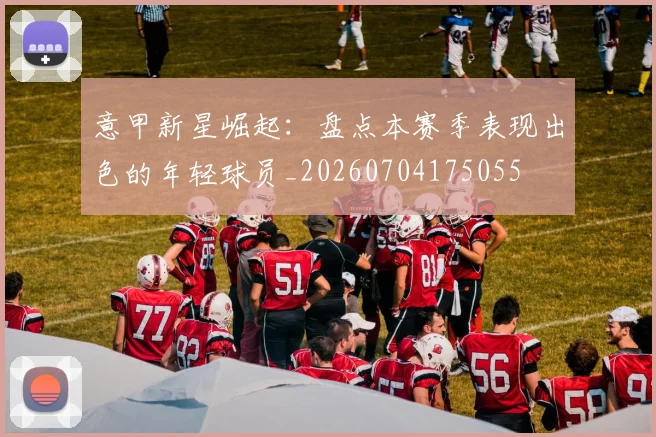 意甲新星崛起:盘点本赛季表现出色的年轻球员_20260704175055