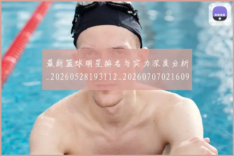 最新篮球明星排名与实力深度分析_20260528193112_20260707021609