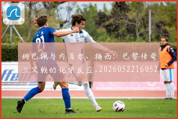 姆巴佩与内马尔、梅西：巴黎传奇三叉戟的化学反应_20260522160529_20260703231136
