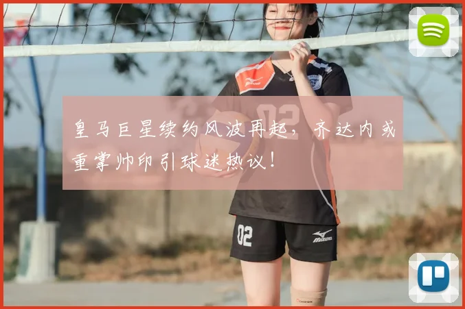 皇马巨星续约风波再起，齐达内或重掌帅印引球迷热议！