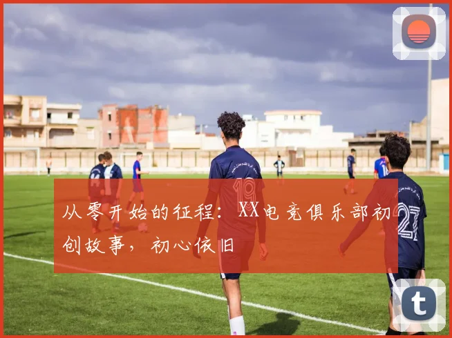 从零开始的征程：XX电竞俱乐部初创故事，初心依旧