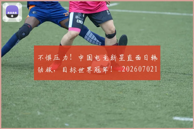 不惧压力！中国电竞新星直面日韩劲旅，目标世界冠军！_20260702173432